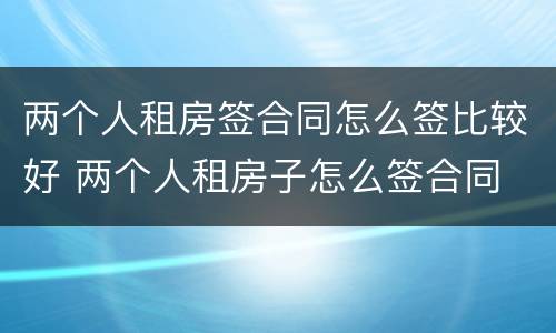 两个人租房签合同怎么签比较好 两个人租房子怎么签合同