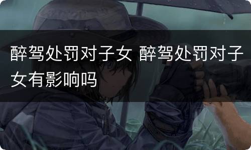 醉驾处罚对子女 醉驾处罚对子女有影响吗