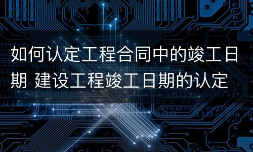 如何认定工程合同中的竣工日期 建设工程竣工日期的认定