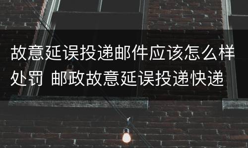 故意延误投递邮件应该怎么样处罚 邮政故意延误投递快递