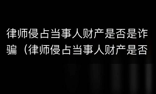 律师侵占当事人财产是否是诈骗（律师侵占当事人财产是否是诈骗案）
