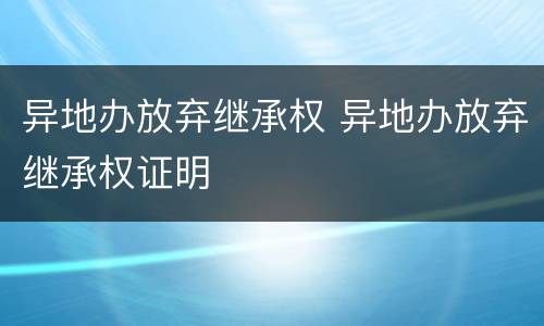 异地办放弃继承权 异地办放弃继承权证明