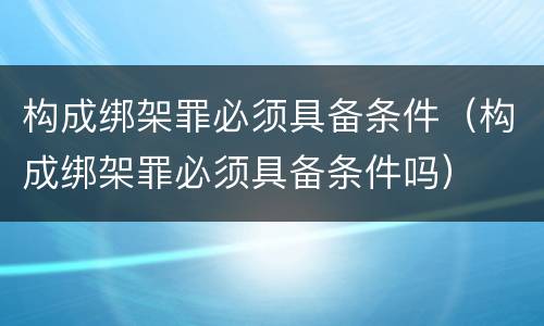 构成绑架罪必须具备条件（构成绑架罪必须具备条件吗）