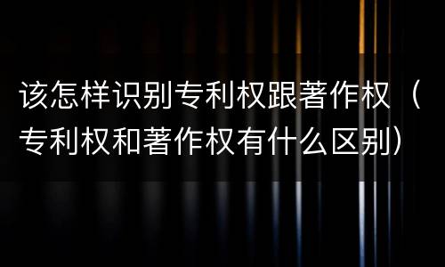 该怎样识别专利权跟著作权（专利权和著作权有什么区别）