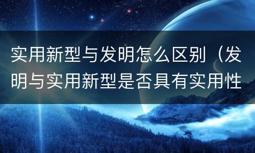实用新型与发明怎么区别（发明与实用新型是否具有实用性）