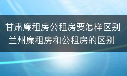 甘肃廉租房公租房要怎样区别 兰州廉租房和公租房的区别