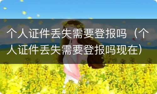 个人证件丢失需要登报吗（个人证件丢失需要登报吗现在）