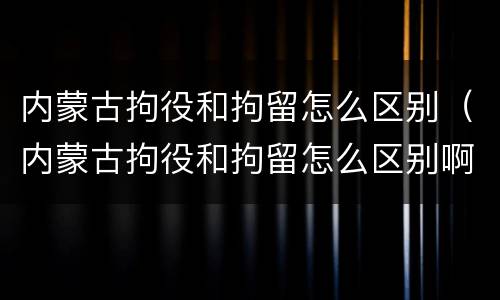 内蒙古拘役和拘留怎么区别（内蒙古拘役和拘留怎么区别啊）