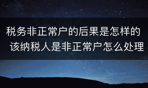 税务非正常户的后果是怎样的 该纳税人是非正常户怎么处理