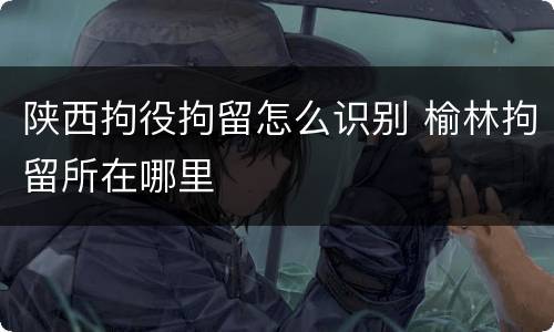 陕西拘役拘留怎么识别 榆林拘留所在哪里