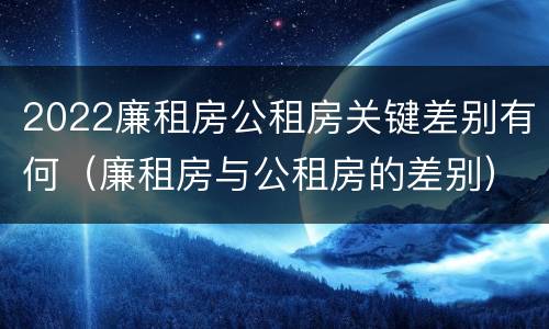 2022廉租房公租房关键差别有何(廉租房与公租房的差别)