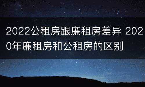 2022公租房跟廉租房差异 2020年廉租房和公租房的区别