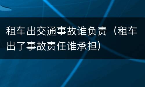 租车出交通事故谁负责（租车出了事故责任谁承担）