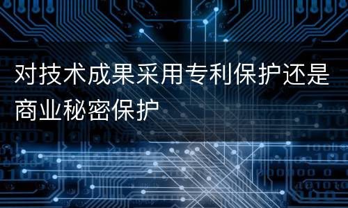 对技术成果采用专利保护还是商业秘密保护