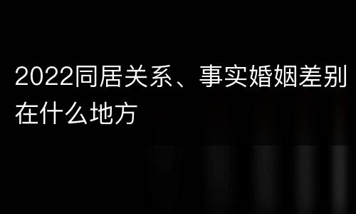 2022同居关系、事实婚姻差别在什么地方