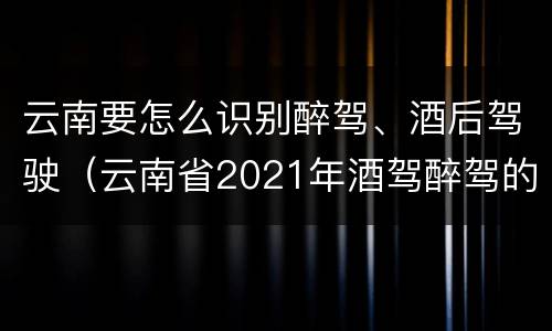 云南要怎么识别醉驾、酒后驾驶（云南省2021年酒驾醉驾的新规）