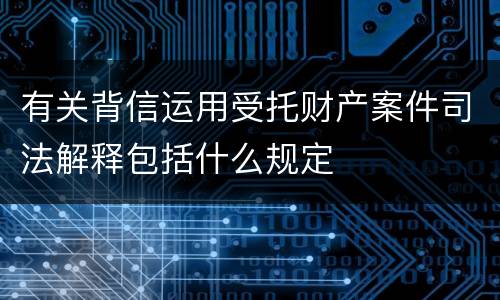 有关背信运用受托财产案件司法解释包括什么规定