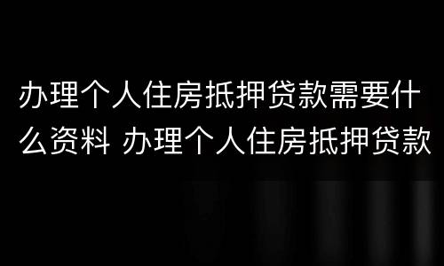 办理个人住房抵押贷款需要什么资料 办理个人住房抵押贷款需要什么资料呢