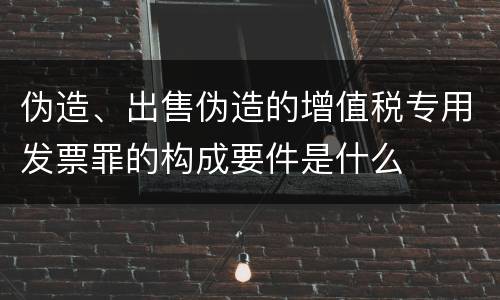 伪造、出售伪造的增值税专用发票罪的构成要件是什么