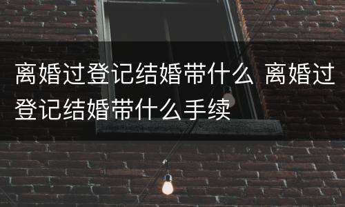 离婚过登记结婚带什么 离婚过登记结婚带什么手续