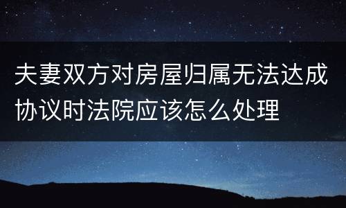 夫妻双方对房屋归属无法达成协议时法院应该怎么处理