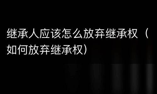 继承人应该怎么放弃继承权（如何放弃继承权）