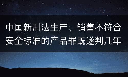 中国新刑法生产、销售不符合安全标准的产品罪既遂判几年