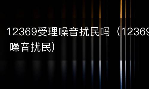 12369受理噪音扰民吗（12369 噪音扰民）