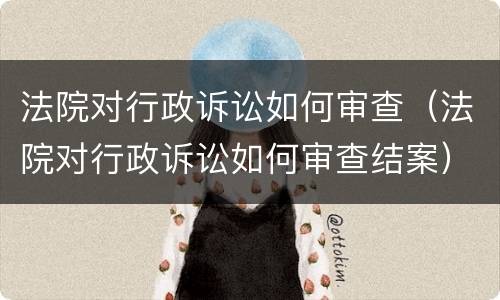 法院对行政诉讼如何审查（法院对行政诉讼如何审查结案）