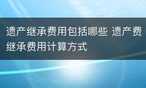 遗产继承费用包括哪些 遗产费继承费用计算方式