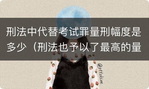 刑法中代替考试罪量刑幅度是多少（刑法也予以了最高的量刑标准）