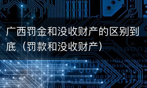 广西罚金和没收财产的区别到底（罚款和没收财产）