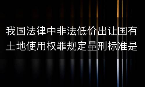 我国法律中非法低价出让国有土地使用权罪规定量刑标准是怎样