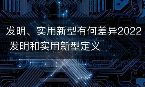 发明、实用新型有何差异2022 发明和实用新型定义
