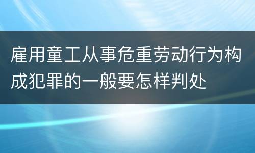 雇用童工从事危重劳动行为构成犯罪的一般要怎样判处
