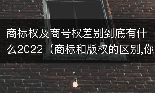 商标权及商号权差别到底有什么2022（商标和版权的区别,你知道多少?）