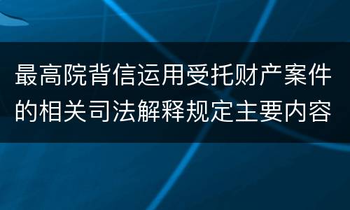 最高院背信运用受托财产案件的相关司法解释规定主要内容都有哪些