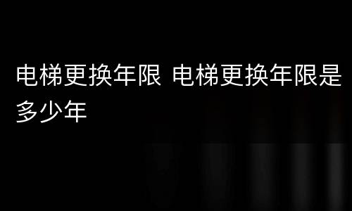 电梯更换年限 电梯更换年限是多少年