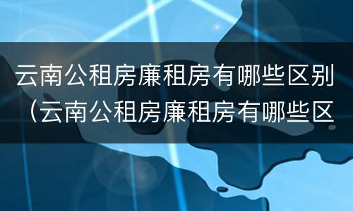 云南公租房廉租房有哪些区别（云南公租房廉租房有哪些区别呢）