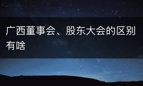 广西董事会、股东大会的区别有啥