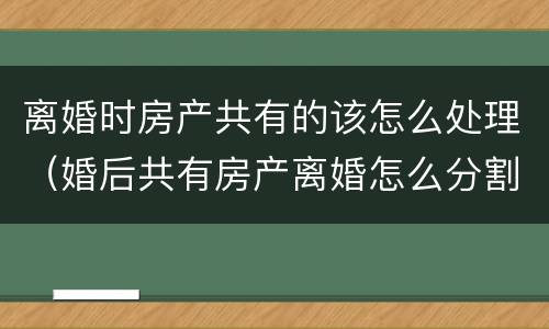 离婚时房产共有的该怎么处理（婚后共有房产离婚怎么分割）