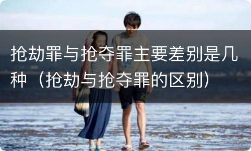 抢劫罪与抢夺罪主要差别是几种（抢劫与抢夺罪的区别）