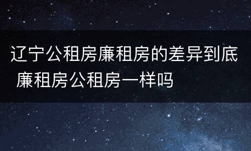 辽宁公租房廉租房的差异到底 廉租房公租房一样吗