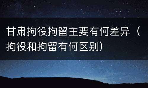 甘肃拘役拘留主要有何差异（拘役和拘留有何区别）