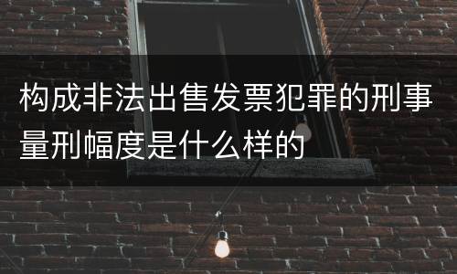 构成非法出售发票犯罪的刑事量刑幅度是什么样的