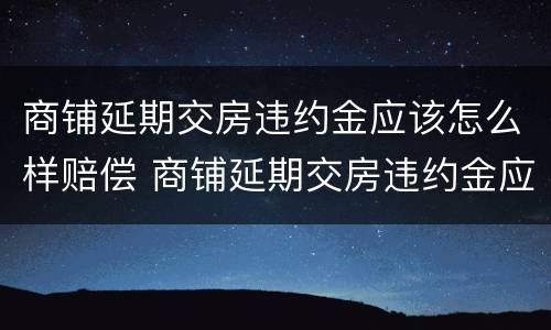 商铺延期交房违约金应该怎么样赔偿 商铺延期交房违约金应该怎么样赔偿呢
