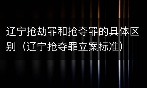 辽宁抢劫罪和抢夺罪的具体区别（辽宁抢夺罪立案标准）