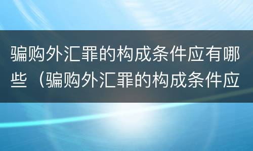 骗购外汇罪的构成条件应有哪些（骗购外汇罪的构成条件应有哪些内容）