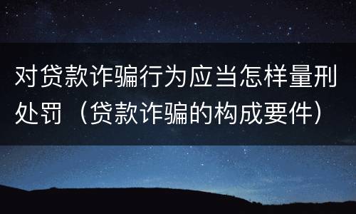 对贷款诈骗行为应当怎样量刑处罚（贷款诈骗的构成要件）