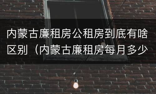 内蒙古廉租房公租房到底有啥区别（内蒙古廉租房每月多少钱）